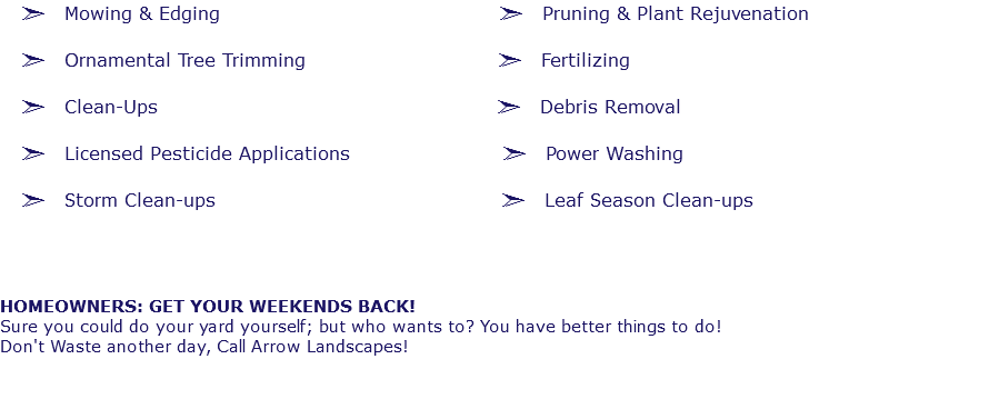 ã Mowing & Edging ã Pruning & Plant Rejuvenation ã Ornamental Tree Trimming ã Fertilizing ã Clean-Ups ã Debris Removal ã Licensed Pesticide Applications ã Power Washing ã Storm Clean-ups ã Leaf Season Clean-ups HOMEOWNERS: GET YOUR WEEKENDS BACK! Sure you could do your yard yourself; but who wants to? You have better things to do! Don't Waste another day, Call Arrow Landscapes!